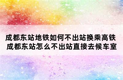 成都东站地铁如何不出站换乘高铁 成都东站怎么不出站直接去候车室